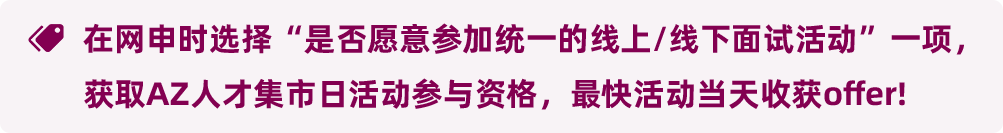 在网申时选择“是否愿意参加统一的线上/线下面试活动”一项，获取AZ人才集市日活动参与资格，最快活动当天收获offer!